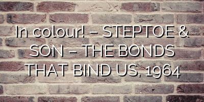 In colour! – STEPTOE & SON – THE BONDS THAT BIND US, 1964